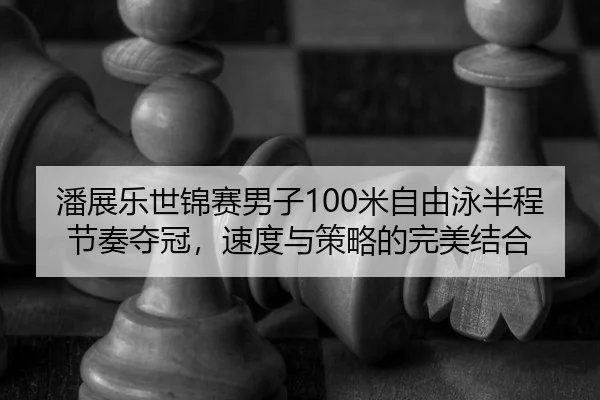 潘展乐世锦赛男子100米自由泳半程节奏夺冠，速度与策略的完美结合