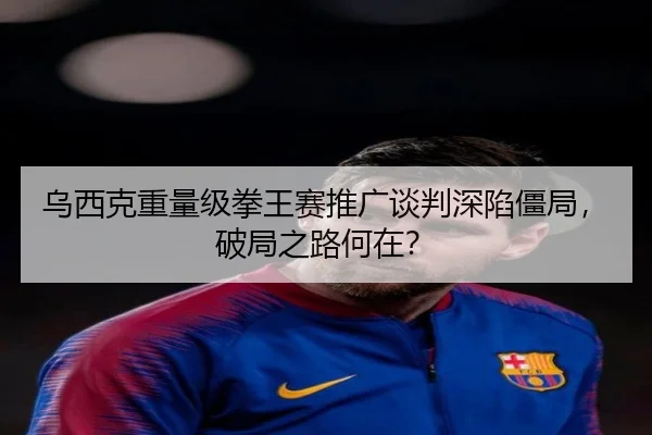 乌西克重量级拳王赛推广谈判深陷僵局，破局之路何在？